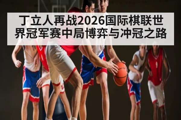 丁立人再战2026国际棋联世界冠军赛中局博弈与冲冠之路