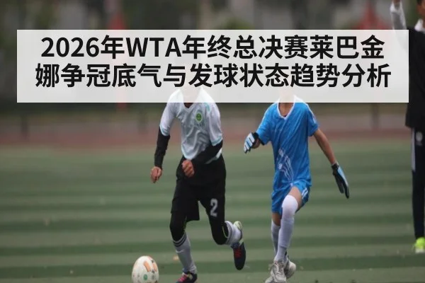 2026年WTA年终总决赛莱巴金娜争冠底气与发球状态趋势分析