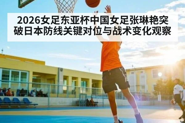 2026女足东亚杯中国女足张琳艳突破日本防线关键对位与战术变化观察